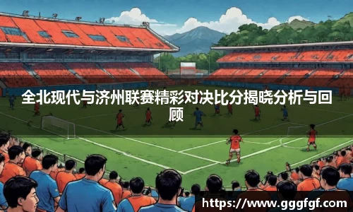 全北现代与济州联赛精彩对决比分揭晓分析与回顾